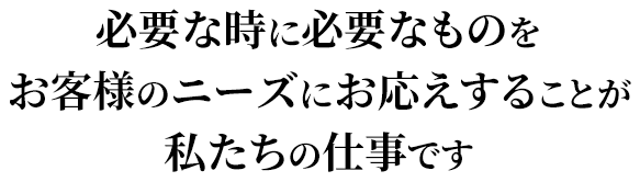 必要な時に必要なものを お客様のニーズにお応えすることが私たちの仕事です